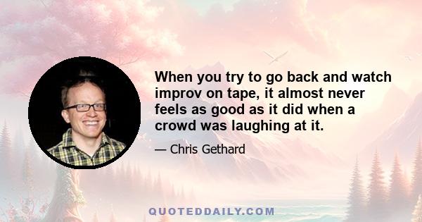 When you try to go back and watch improv on tape, it almost never feels as good as it did when a crowd was laughing at it.