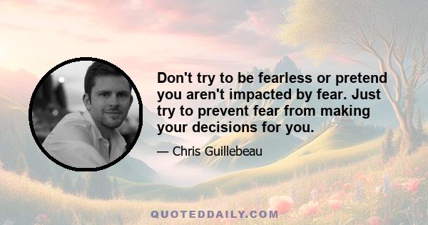 Don't try to be fearless or pretend you aren't impacted by fear. Just try to prevent fear from making your decisions for you.