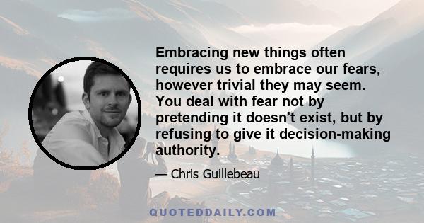 Embracing new things often requires us to embrace our fears, however trivial they may seem. You deal with fear not by pretending it doesn't exist, but by refusing to give it decision-making authority.