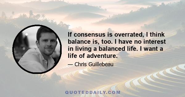 If consensus is overrated, I think balance is, too. I have no interest in living a balanced life. I want a life of adventure.