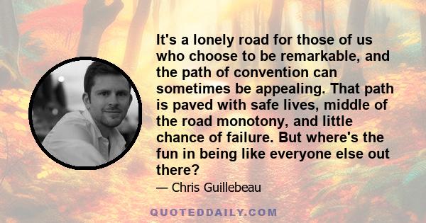 It's a lonely road for those of us who choose to be remarkable, and the path of convention can sometimes be appealing. That path is paved with safe lives, middle of the road monotony, and little chance of failure. But