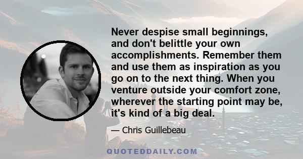 Never despise small beginnings, and don't belittle your own accomplishments. Remember them and use them as inspiration as you go on to the next thing. When you venture outside your comfort zone, wherever the starting