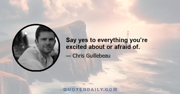 Say yes to everything you’re excited about or afraid of.