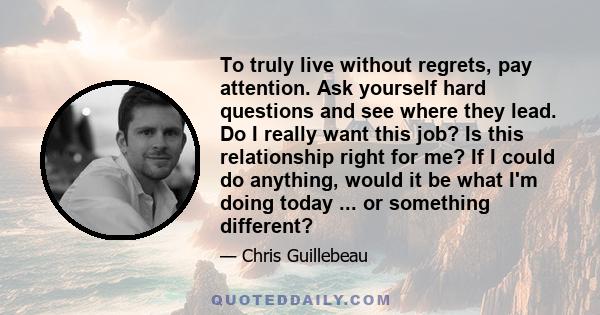 To truly live without regrets, pay attention. Ask yourself hard questions and see where they lead. Do I really want this job? Is this relationship right for me? If I could do anything, would it be what I'm doing today