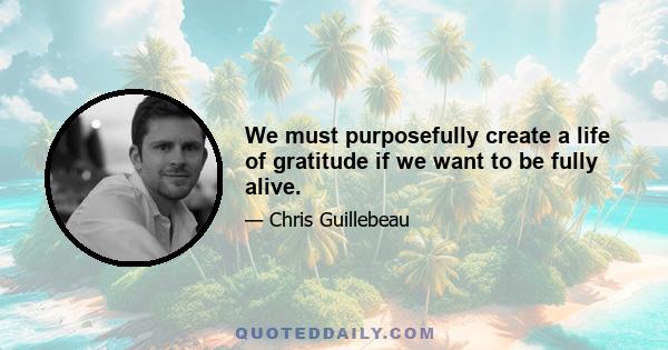 We must purposefully create a life of gratitude if we want to be fully alive.