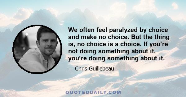 We often feel paralyzed by choice and make no choice. But the thing is, no choice is a choice. If you’re not doing something about it, you’re doing something about it.