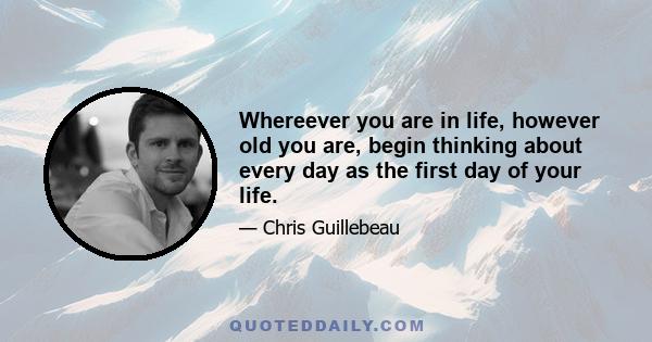 Whereever you are in life, however old you are, begin thinking about every day as the first day of your life.