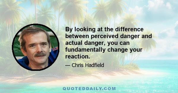 By looking at the difference between perceived danger and actual danger, you can fundamentally change your reaction.