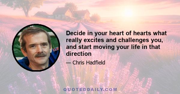 Decide in your heart of hearts what really excites and challenges you, and start moving your life in that direction. Every decision you make, from what you eat to what you do with your time tonight, turns you into who