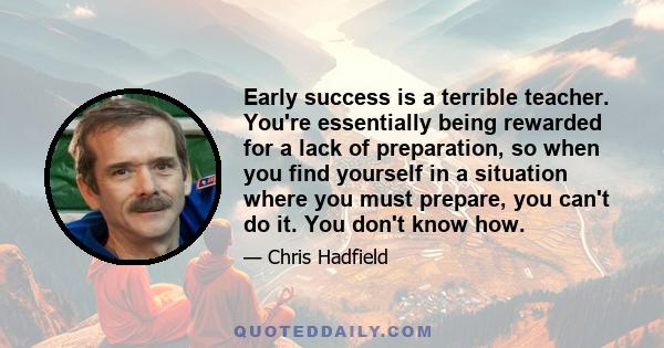 Early success is a terrible teacher. You're essentially being rewarded for a lack of preparation, so when you find yourself in a situation where you must prepare, you can't do it. You don't know how.