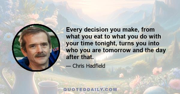 Every decision you make, from what you eat to what you do with your time tonight, turns you into who you are tomorrow and the day after that.