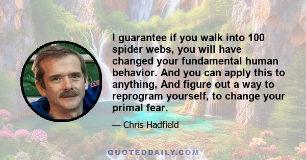 I guarantee if you walk into 100 spider webs, you will have changed your fundamental human behavior. And you can apply this to anything, And figure out a way to reprogram yourself, to change your primal fear.