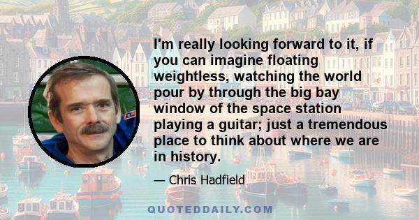 I'm really looking forward to it, if you can imagine floating weightless, watching the world pour by through the big bay window of the space station playing a guitar; just a tremendous place to think about where we are