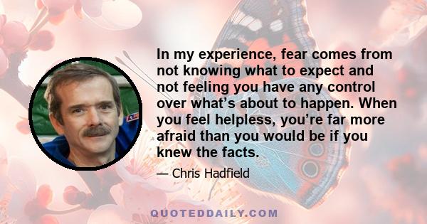 In my experience, fear comes from not knowing what to expect and not feeling you have any control over what’s about to happen. When you feel helpless, you’re far more afraid than you would be if you knew the facts.