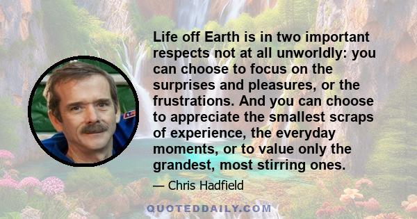 Life off Earth is in two important respects not at all unworldly: you can choose to focus on the surprises and pleasures, or the frustrations. And you can choose to appreciate the smallest scraps of experience, the