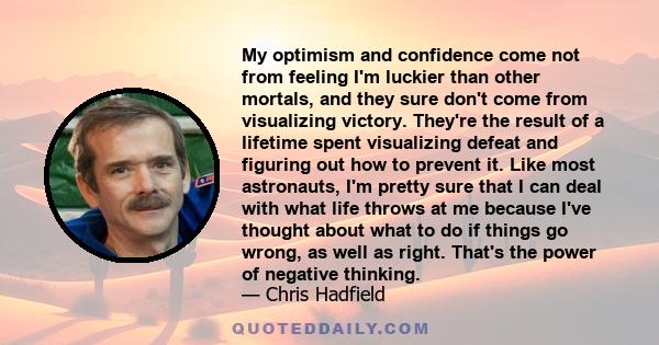 My optimism and confidence come not from feeling I'm luckier than other mortals, and they sure don't come from visualizing victory. They're the result of a lifetime spent visualizing defeat and figuring out how to