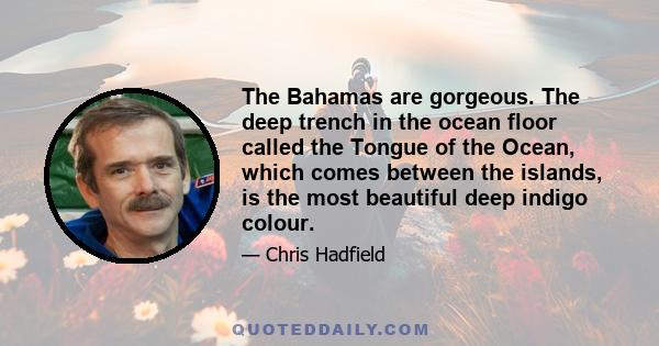 The Bahamas are gorgeous. The deep trench in the ocean floor called the Tongue of the Ocean, which comes between the islands, is the most beautiful deep indigo colour.