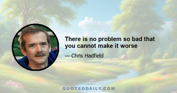 There is no problem so bad that you cannot make it worse