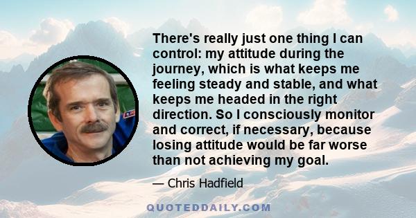 There's really just one thing I can control: my attitude during the journey, which is what keeps me feeling steady and stable, and what keeps me headed in the right direction. So I consciously monitor and correct, if