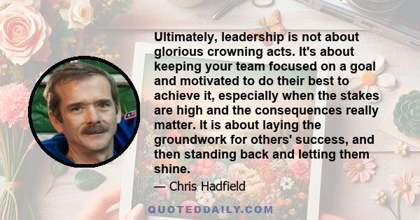 Ultimately, leadership is not about glorious crowning acts. It's about keeping your team focused on a goal and motivated to do their best to achieve it, especially when the stakes are high and the consequences really