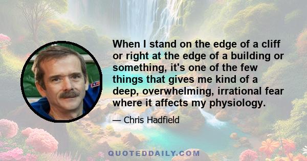 When I stand on the edge of a cliff or right at the edge of a building or something, it's one of the few things that gives me kind of a deep, overwhelming, irrational fear where it affects my physiology.