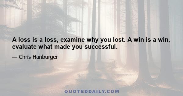 A loss is a loss, examine why you lost. A win is a win, evaluate what made you successful.