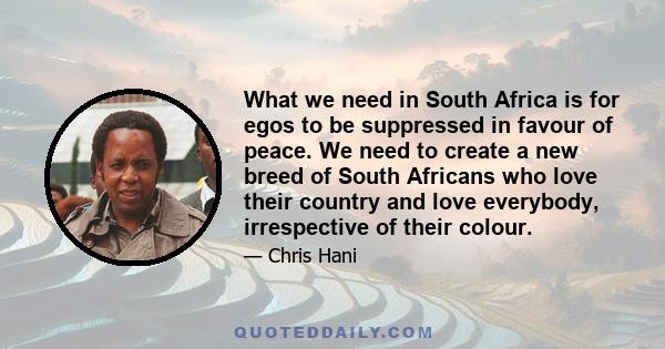 What we need in South Africa is for egos to be suppressed in favour of peace. We need to create a new breed of South Africans who love their country and love everybody, irrespective of their colour.