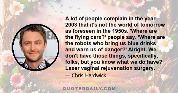 A lot of people complain in the year 2003 that it's not the world of tomorrow as foreseen in the 1950s. 'Where are the flying cars?' people say. 'Where are the robots who bring us blue drinks and warn us of danger?'