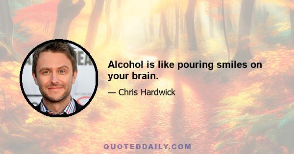 Alcohol is like pouring smiles on your brain.