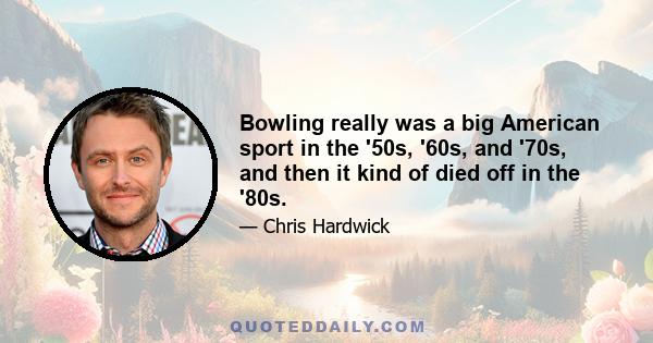 Bowling really was a big American sport in the '50s, '60s, and '70s, and then it kind of died off in the '80s.