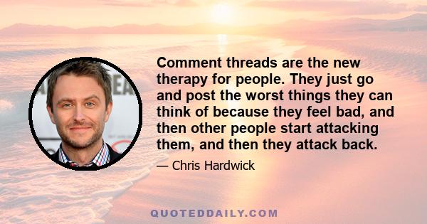 Comment threads are the new therapy for people. They just go and post the worst things they can think of because they feel bad, and then other people start attacking them, and then they attack back.