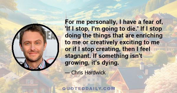 For me personally, I have a fear of, 'If I stop, I'm going to die.' If I stop doing the things that are enriching to me or creatively exciting to me or if I stop creating, then I feel stagnant. If something isn't