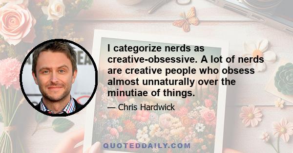 I categorize nerds as creative-obsessive. A lot of nerds are creative people who obsess almost unnaturally over the minutiae of things.