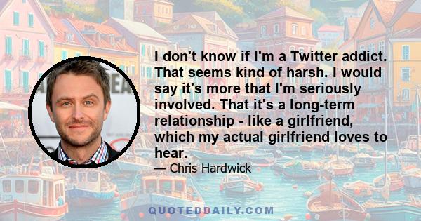 I don't know if I'm a Twitter addict. That seems kind of harsh. I would say it's more that I'm seriously involved. That it's a long-term relationship - like a girlfriend, which my actual girlfriend loves to hear.