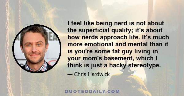 I feel like being nerd is not about the superficial quality; it's about how nerds approach life. It's much more emotional and mental than it is you're some fat guy living in your mom's basement, which I think is just a