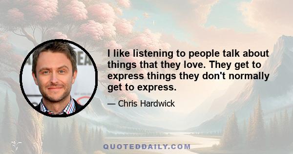 I like listening to people talk about things that they love. They get to express things they don't normally get to express.