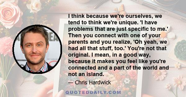 I think because we're ourselves, we tend to think we're unique. 'I have problems that are just specific to me.' Then you connect with one of your parents and you realize, 'Oh yeah, we had all that stuff, too.' You're