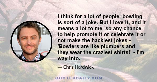 I think for a lot of people, bowling is sort of a joke. But I love it, and it means a lot to me, so any chance to help promote it or celebrate it or not make the hackiest jokes - 'Bowlers are like plumbers and they wear 