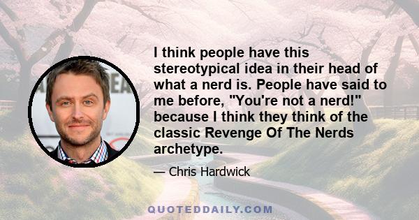 I think people have this stereotypical idea in their head of what a nerd is. People have said to me before, You're not a nerd! because I think they think of the classic Revenge Of The Nerds archetype.