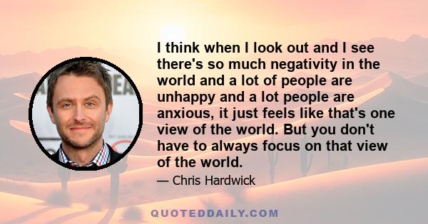 I think when I look out and I see there's so much negativity in the world and a lot of people are unhappy and a lot people are anxious, it just feels like that's one view of the world. But you don't have to always focus 