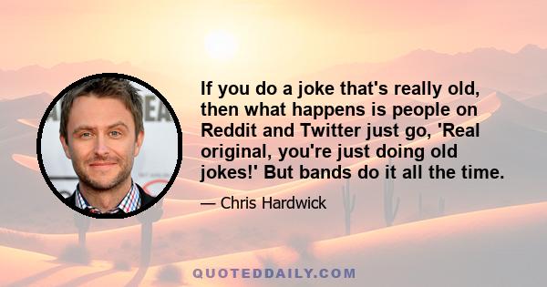 If you do a joke that's really old, then what happens is people on Reddit and Twitter just go, 'Real original, you're just doing old jokes!' But bands do it all the time.