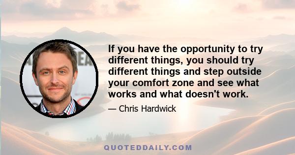 If you have the opportunity to try different things, you should try different things and step outside your comfort zone and see what works and what doesn't work.