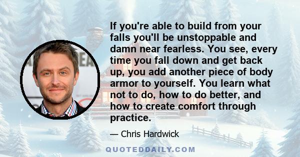 If you're able to build from your falls you'll be unstoppable and damn near fearless. You see, every time you fall down and get back up, you add another piece of body armor to yourself. You learn what not to do, how to