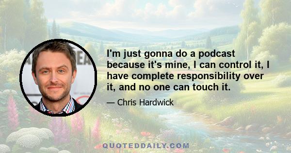 I'm just gonna do a podcast because it's mine, I can control it, I have complete responsibility over it, and no one can touch it.