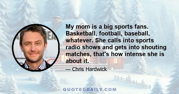 My mom is a big sports fans. Basketball, football, baseball, whatever. She calls into sports radio shows and gets into shouting matches, that's how intense she is about it.