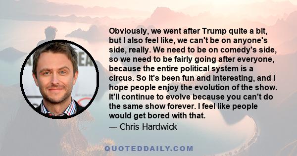 Obviously, we went after Trump quite a bit, but I also feel like, we can't be on anyone's side, really. We need to be on comedy's side, so we need to be fairly going after everyone, because the entire political system