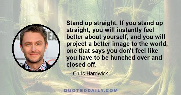 Stand up straight. If you stand up straight, you will instantly feel better about yourself, and you will project a better image to the world, one that says you don't feel like you have to be hunched over and closed off.