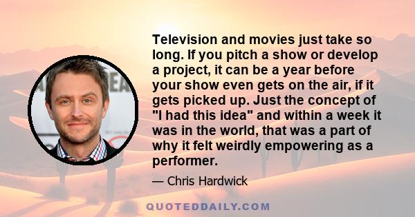 Television and movies just take so long. If you pitch a show or develop a project, it can be a year before your show even gets on the air, if it gets picked up. Just the concept of I had this idea and within a week it