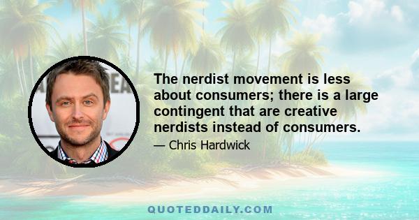 The nerdist movement is less about consumers; there is a large contingent that are creative nerdists instead of consumers.