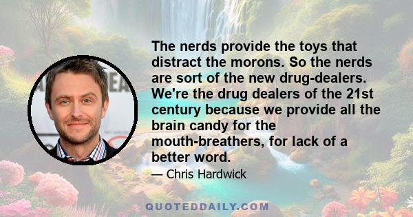 The nerds provide the toys that distract the morons. So the nerds are sort of the new drug-dealers. We're the drug dealers of the 21st century because we provide all the brain candy for the mouth-breathers, for lack of